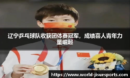 辽宁乒乓球队收获团体赛冠军，成绩喜人青年力量崛起